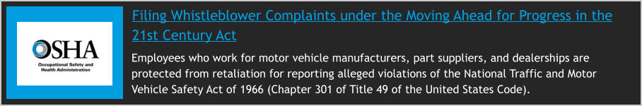 Filing Whistleblower Complaints under the Moving Ahead for Progress in the 21st Century Act     Employees who work for motor vehicle manufacturers, part suppliers, and dealerships are protected from retaliation for reporting alleged violations of the National Traffic and Motor Vehicle Safety Act of 1966 (Chapter 301 of Title 49 of the United States Code).