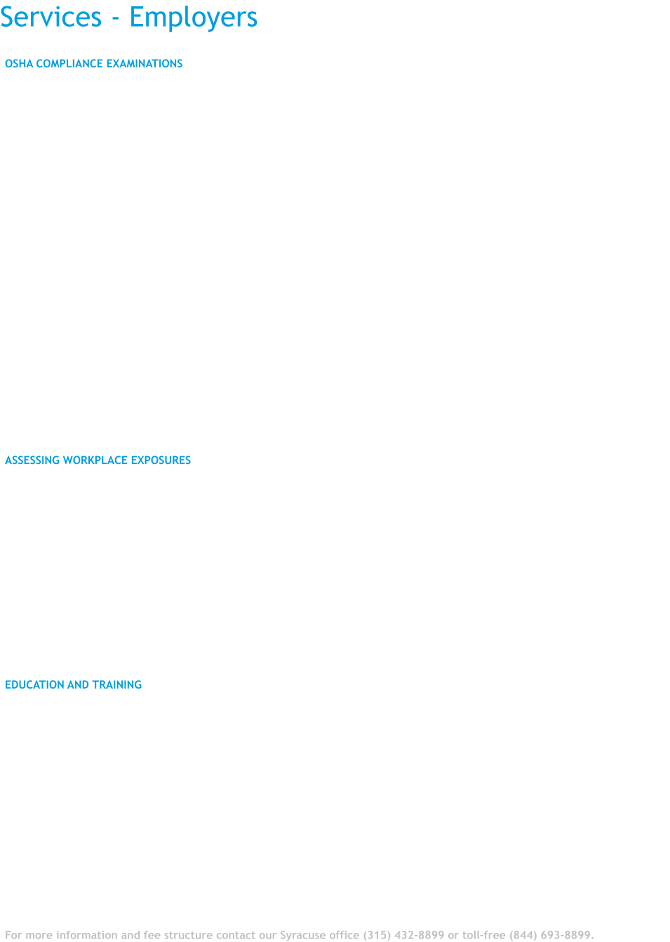 Services - Employers OSHA COMPLIANCE EXAMINATIONS  OHCC OFFERS A VARIETY OF SERVICES TO MEET YOUR OCCUPATIONAL HEALTH NEEDS.  If your workers are exposed to:  •	Asbestos •	Lead •	Silica •	Hazardous Waste •	Noise  Or if your workers are required to wear a respirator, there are OSHA mandated examinations and protections that must be provided.  Our services include:  •	Respirator clearance examinations and fit testing •	Physical examination and pulmonary function testing for workers exposed to asbestos, silica, and hazardous waste •	Physical examinations and blood lead levels for workers exposed to lead •	Blood drawing for lead levels at the worksite •	Firefighter and first responder examinations •	Screening audiometry for hearing loss.   ASSESSING WORKPLACE EXPOSURES  The OHCC has a Certified Industrial Hygienist who can assess workplace exposures and make recommendations for the control of hazardous exposures. These evaluations may be necessary to comply with OSHA regulations , to investigate suspected over exposure to workplace hazards, or to assist in the evaluation of possible work related symptoms among your company's workers.  These services include:  •	Workplace assessment for hazardous exposures •	Consultation on design of engineering controls and work practices •	Assistance in developing mandated health and safety programs •	Interpretation of Material Safety Data sheets (MSDs)   EDUCATION AND TRAINING  OHCC staff has considerable experience delivering health and safety training to workers, and is available to assist employers in developing training appropriate for your workforce. Training has included:  •	Asbestos •	Blood borne pathogens •	Hazardous waste work •	Silica •	Noise •	Chemical exposures •	Indoor air quality •	Mold exposure •	Musculoskeletal injuries and ergonomics •	Training on other topics is also available.  For more information and fee structure contact our Syracuse office (315) 432-8899 or toll-free (844) 693-8899.