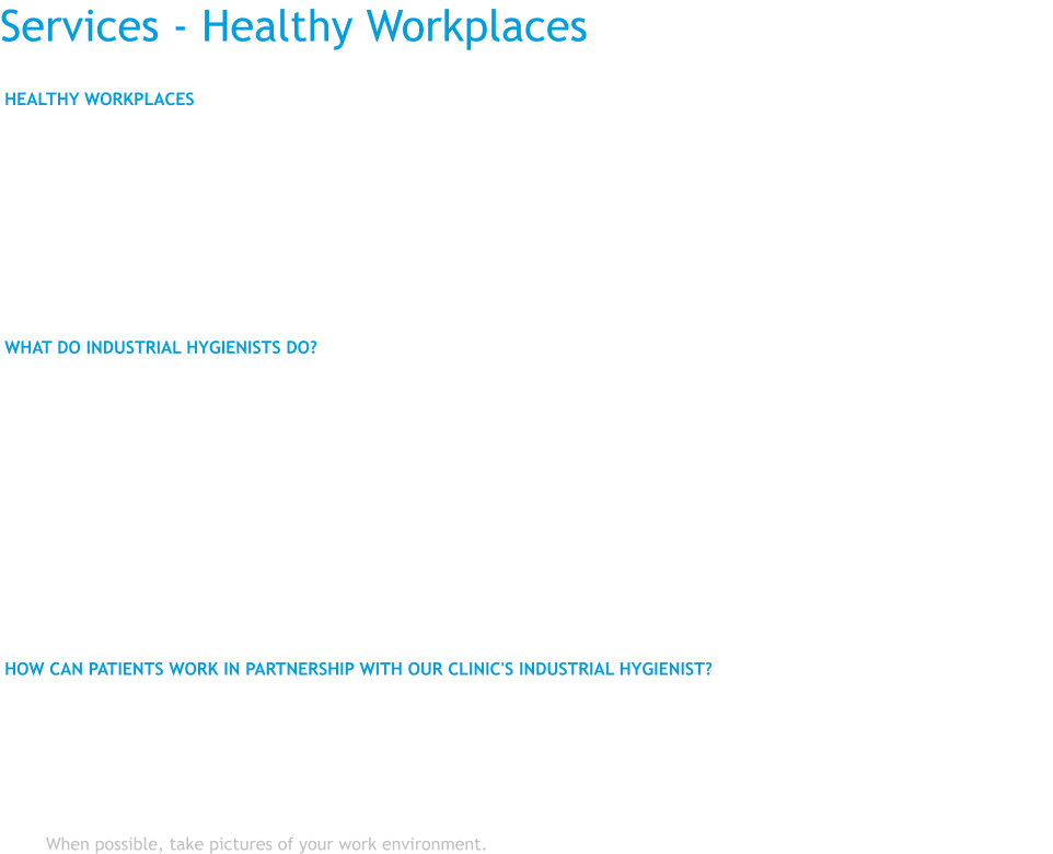 Services - Healthy Workplaces HEALTHY WORKPLACES  Work place injuries and illnesses are caused by conditions and materials used in the work environment. Work-related health problems are preventable by changing how work takes place and how materials are used in the work environment.  The purpose of industrial hygiene within the context of our clinic is to identify and reduce hazardous work conditions.  The OHCC-based industrial hygienist has the advantage of working with a team of health care providers to help understand the cause of a patient's illness or injury, and to prevent them from occurring in co-workers.  WHAT DO INDUSTRIAL HYGIENISTS DO?  •	review exposure documents that pertain to the patient's work place •	meet with the patient to gather exposure information •	conduct work site visits to determine the potential toxic or hazardous effects of any substances or physical agents in the workplace •	observe typical work operations to evaluate effects on the human body •	engage in scientific "detective work" on the workplace environment, whether one person or several persons have symptoms that appear to be related to their work environment •	assists employees and employers in finding solutions to health and safety problems so that everyone can be healthy and productive •	provide trainings on workplace hazards and how to reduce them  HOW CAN PATIENTS WORK IN PARTNERSHIP WITH OUR CLINIC'S INDUSTRIAL HYGIENIST?  •	Keep your eyes and ears open. Are any of your coworkers having the same symptoms? •	Know the materials you are working with, especially if a particular material creates an immediate effect, such as a skin rash, or breathing problems. Also, be aware that some materials, such as asbestos or lead, may take a long time to produce very serious health effects. •	Provide details about your workplace and its hazards. Obtain MSDS (material safety data sheets) for chemicals you work with. When possible, take pictures of your work environment.