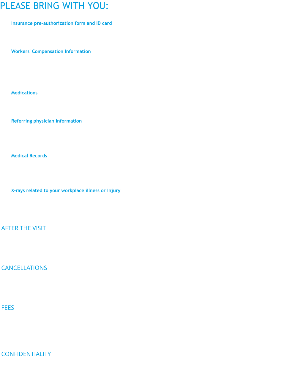 PLEASE BRING WITH YOU:  	1.	Insurance pre-authorization form and ID card Your health care insurance coverage may have been discussed before you arrive, but please bring your health insurance card, along with your pre-authorization referral from your primary care provider, if applicable. 	2.	Workers' Compensation Information Please provide the OHCC with the Workers' Compensation Carrier name and address if this is a Workers' Compensation case. If you already have an existing Workers' Compensation case, bring in the case and carrier numbers already assigned to you. If you don't know where to find your Workers' Comp numbers, please call the patient intake coordinator at 315-432-8899 or toll-free (800) 432-9590 for additional help.  	3.	Medications At your first appointment, be ready to tell us what your current medications are, the dosage (if you know it) and whether you have any allergies to medications. For additional visits, be sure to let us know of any changes in your medications. 	4.	Referring physician information OHCC staff may want to consult with your primary care physician regarding your care or share the findings. you have a primary care doctor for your regular medical care, please bring the ,address and phone number to your first appointment. If you don't have a primary care doctor, we may be able to help you locate one. 	5.	Medical Records Knowing your medical history and past treatments will help us assess your current symptoms and possible causes. The pink medical record release forms are included in your new patient packet and should also be completed, signed and sent to your treating physicians so that they can send OHCC your records at least one week prior to your appointment.  	6.	X-rays related to your workplace illness or injuryArrange to bring the actual x-ray films related to your medical condition to your first appointment. You can obtain these from the radiology department where your films were taken. This will save time and avoid having the x-rays redone. AFTER THE VISIT Upon completion of your evaluation at the OHCC, you will receive an After Visit Summary (AVS) form that lists diagnosis/diagnoses, what the patient is responsible for, what the OHCC will be responsible for. Your AVS will also provide your access to MyChart which is a feature we offer through our Electronic Medical Record system. More information about MyChart click here  CANCELLATIONS The Occupational Health Clinical Center understands that sometimes things come up and you are unable to keep your appointment. We kindly ask that if you are not going to be able to keep your scheduled date and time, please call us at least 48 hours in advance and we will be happy to reschedule your appointment.  FEES Every effort will be made to prevent cost from being a barrier to using our services. Most forms of health insurance or workers' compensation insurance should cover a sizable portion of your visit. A sliding fee scale is available to those who are without health insurance and no worker is denied care because of lack of resources. Fees for group evaluations and other services will be determined on an individual basis.  CONFIDENTIALITY The OHCC is HIPAA compliant. Confidentiality is assured to each patient. Patient records are only accessible to the patient or an authorized representative upon written request.