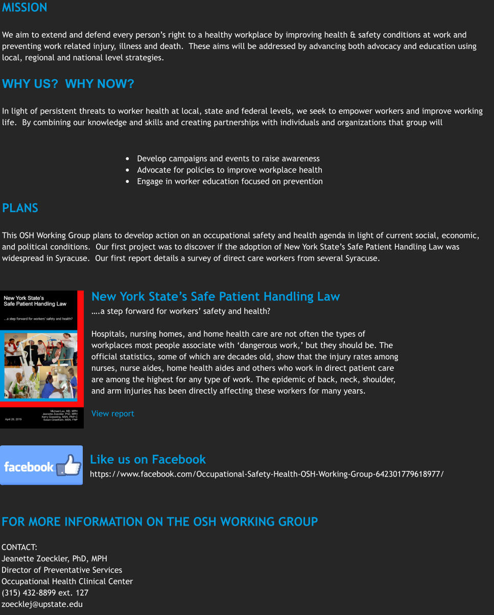MISSION  We aim to extend and defend every person’s right to a healthy workplace by improving health & safety conditions at work and preventing work related injury, illness and death.  These aims will be addressed by advancing both advocacy and education using local, regional and national level strategies.  WHY US?  WHY NOW?  In light of persistent threats to worker health at local, state and federal levels, we seek to empower workers and improve working life.  By combining our knowledge and skills and creating partnerships with individuals and organizations that group will    •	Develop campaigns and events to raise awareness •	Advocate for policies to improve workplace health •	Engage in worker education focused on prevention  PLANS  This OSH Working Group plans to develop action on an occupational safety and health agenda in light of current social, economic, and political conditions.  Our first project was to discover if the adoption of New York State’s Safe Patient Handling Law was widespread in Syracuse.  Our first report details a survey of direct care workers from several Syracuse. New York State’s Safe Patient Handling Law ….a step forward for workers’ safety and health?  Hospitals, nursing homes, and home health care are not often the types of workplaces most people associate with ‘dangerous work,’ but they should be. The official statistics, some of which are decades old, show that the injury rates among nurses, nurse aides, home health aides and others who work in direct patient care are among the highest for any type of work. The epidemic of back, neck, shoulder, and arm injuries has been directly affecting these workers for many years.  View report Like us on Facebook https://www.facebook.com/Occupational-Safety-Health-OSH-Working-Group-642301779618977/ FOR MORE INFORMATION ON THE OSH WORKING GROUP  CONTACT: Jeanette Zoeckler, PhD, MPH Director of Preventative Services Occupational Health Clinical Center (315) 432-8899 ext. 127 zoecklej@upstate.edu