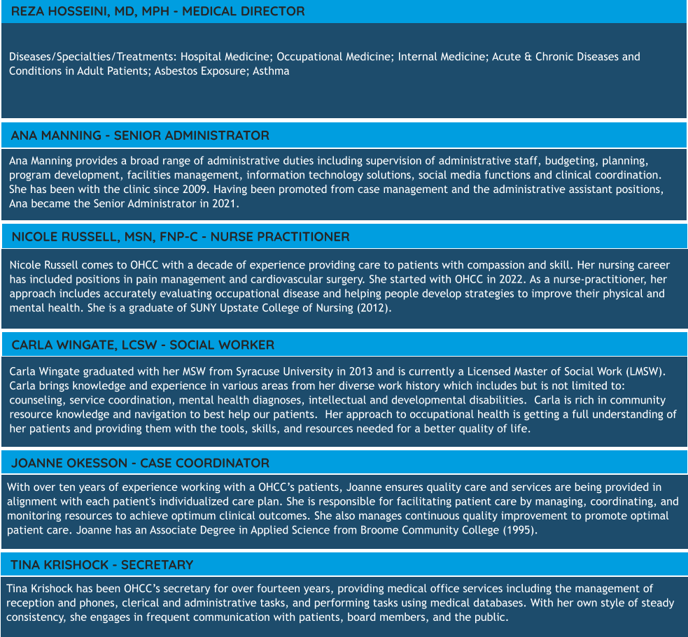 Diseases/Specialties/Treatments: Hospital Medicine; Occupational Medicine; Internal Medicine; Acute & Chronic Diseases and Conditions in Adult Patients; Asbestos Exposure; Asthma  REZA HOSSEINI, MD, MPH - MEDICAL DIRECTOR Ana Manning provides a broad range of administrative duties including supervision of administrative staff, budgeting, planning, program development, facilities management, information technology solutions, social media functions and clinical coordination. She has been with the clinic since 2009. Having been promoted from case management and the administrative assistant positions, Ana became the Senior Administrator in 2021. ANA MANNING - SENIOR ADMINISTRATOR Carla Wingate graduated with her MSW from Syracuse University in 2013 and is currently a Licensed Master of Social Work (LMSW).  Carla brings knowledge and experience in various areas from her diverse work history which includes but is not limited to: counseling, service coordination, mental health diagnoses, intellectual and developmental disabilities.  Carla is rich in community resource knowledge and navigation to best help our patients.  Her approach to occupational health is getting a full understanding of her patients and providing them with the tools, skills, and resources needed for a better quality of life.   CARLA WINGATE, LCSW - SOCIAL WORKER Nicole Russell comes to OHCC with a decade of experience providing care to patients with compassion and skill. Her nursing career has included positions in pain management and cardiovascular surgery. She started with OHCC in 2022. As a nurse-practitioner, her approach includes accurately evaluating occupational disease and helping people develop strategies to improve their physical and mental health. She is a graduate of SUNY Upstate College of Nursing (2012). NICOLE RUSSELL, MSN, FNP-C - NURSE PRACTITIONER With over ten years of experience working with a OHCC’s patients, Joanne ensures quality care and services are being provided in alignment with each patient's individualized care plan. She is responsible for facilitating patient care by managing, coordinating, and monitoring resources to achieve optimum clinical outcomes. She also manages continuous quality improvement to promote optimal patient care. Joanne has an Associate Degree in Applied Science from Broome Community College (1995).    JOANNE OKESSON - CASE COORDINATOR TINA KRISHOCK - SECRETARY Tina Krishock has been OHCC’s secretary for over fourteen years, providing medical office services including the management of reception and phones, clerical and administrative tasks, and performing tasks using medical databases. With her own style of steady consistency, she engages in frequent communication with patients, board members, and the public.