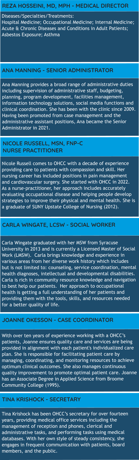 Diseases/Specialties/Treatments:  Hospital Medicine; Occupational Medicine; Internal Medicine; Acute & Chronic Diseases and Conditions in Adult Patients; Asbestos Exposure; Asthma REZA HOSSEINI, MD, MPH - MEDICAL DIRECTOR Ana Manning provides a broad range of administrative duties including supervision of administrative staff, budgeting, planning, program development, facilities management, information technology solutions, social media functions and clinical coordination. She has been with the clinic since 2009. Having been promoted from case management and the administrative assistant positions, Ana became the Senior Administrator in 2021. ANA MANNING - SENIOR ADMINISTRATOR Carla Wingate graduated with her MSW from Syracuse University in 2013 and is currently a Licensed Master of Social Work (LMSW).  Carla brings knowledge and experience in various areas from her diverse work history which includes but is not limited to: counseling, service coordination, mental health diagnoses, intellectual and developmental disabilities.  Carla is rich in community resource knowledge and navigation to best help our patients.  Her approach to occupational health is getting a full understanding of her patients and providing them with the tools, skills, and resources needed for a better quality of life.   CARLA WINGATE, LCSW - SOCIAL WORKER Nicole Russell comes to OHCC with a decade of experience providing care to patients with compassion and skill. Her nursing career has included positions in pain management and cardiovascular surgery. She started with OHCC in 2022. As a nurse-practitioner, her approach includes accurately evaluating occupational disease and helping people develop strategies to improve their physical and mental health. She is a graduate of SUNY Upstate College of Nursing (2012). NICOLE RUSSELL, MSN, FNP-C   NURSE PRACTITIONER With over ten years of experience working with a OHCC’s patients, Joanne ensures quality care and services are being provided in alignment with each patient's individualized care plan. She is responsible for facilitating patient care by managing, coordinating, and monitoring resources to achieve optimum clinical outcomes. She also manages continuous quality improvement to promote optimal patient care. Joanne has an Associate Degree in Applied Science from Broome Community College (1995).    JOANNE OKESSON - CASE COORDINATOR TINA KRISHOCK - SECRETARY Tina Krishock has been OHCC’s secretary for over fourteen years, providing medical office services including the management of reception and phones, clerical and administrative tasks, and performing tasks using medical databases. With her own style of steady consistency, she engages in frequent communication with patients, board members, and the public.